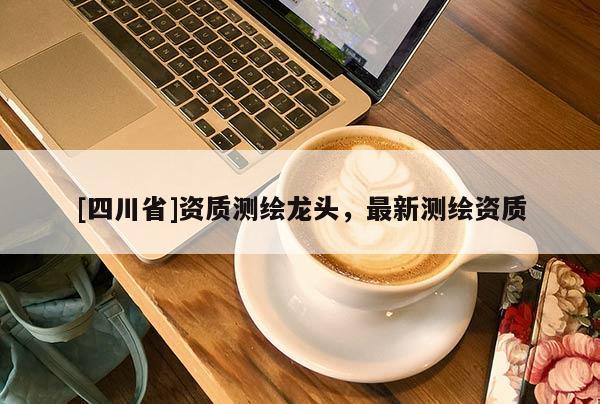 [四川省]资质测绘龙头，最新测绘资质