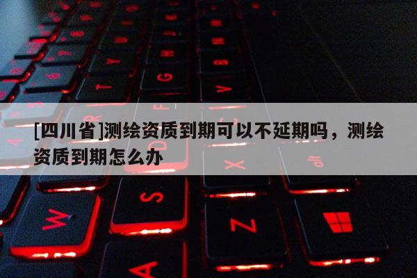 [四川省]测绘资质到期可以不延期吗，测绘资质到期怎么办