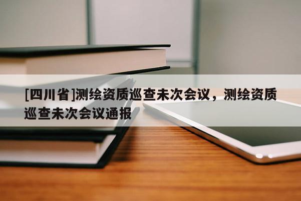 [四川省]测绘资质巡查未次会议，测绘资质巡查未次会议通报