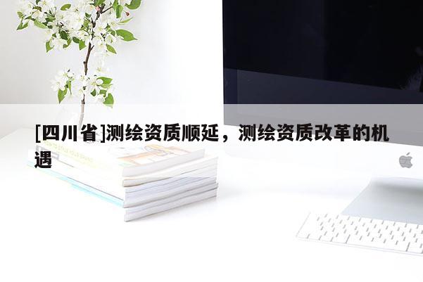 [四川省]测绘资质顺延，测绘资质改革的机遇