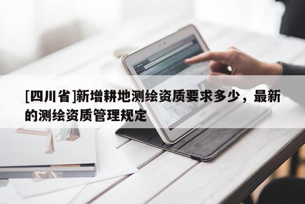 [四川省]新增耕地测绘资质要求多少，最新的测绘资质管理规定