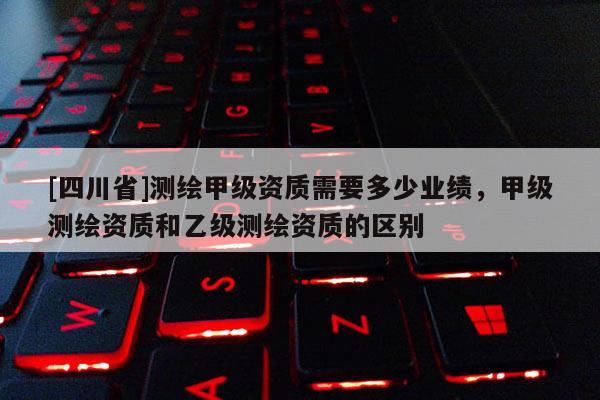 [四川省]测绘甲级资质需要多少业绩，甲级测绘资质和乙级测绘资质的区别