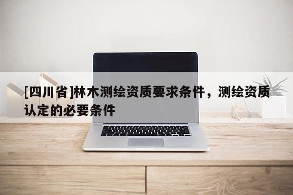 [四川省]林木测绘资质要求条件，测绘资质认定的必要条件