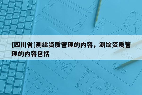 [四川省]测绘资质管理的内容，测绘资质管理的内容包括