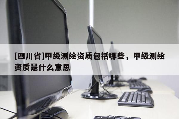 [四川省]甲级测绘资质包括哪些，甲级测绘资质是什么意思