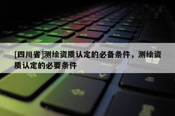 [四川省]测绘资质认定的必备条件，测绘资质认定的必要条件
