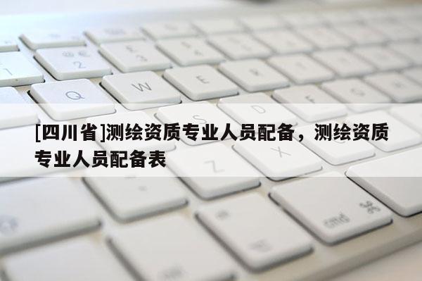 [四川省]测绘资质专业人员配备，测绘资质专业人员配备表