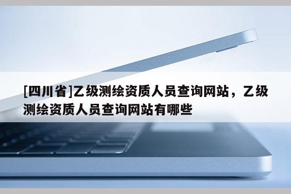 [四川省]乙级测绘资质人员查询网站，乙级测绘资质人员查询网站有哪些