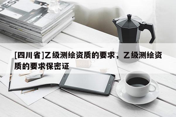 [四川省]乙级测绘资质的要求，乙级测绘资质的要求保密证