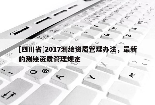 [四川省]2017测绘资质管理办法，最新的测绘资质管理规定