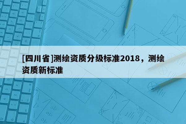 [四川省]测绘资质分级标准2018，测绘资质新标准