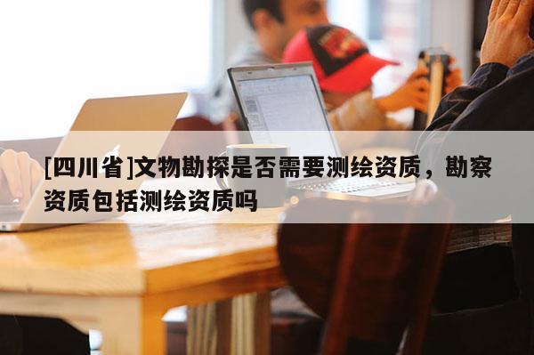 [四川省]文物勘探是否需要测绘资质，勘察资质包括测绘资质吗