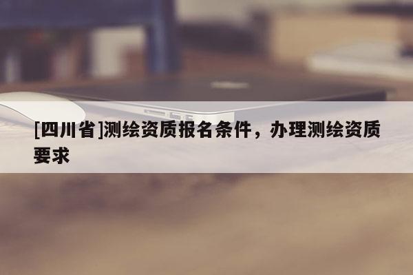 [四川省]测绘资质报名条件，办理测绘资质要求