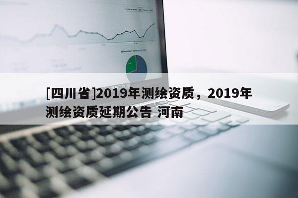[四川省]2019年测绘资质，2019年测绘资质延期公告 河南