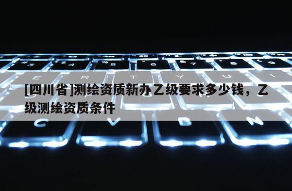 [四川省]测绘资质新办乙级要求多少钱，乙级测绘资质条件