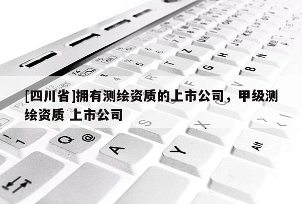 [四川省]拥有测绘资质的上市公司，甲级测绘资质 上市公司