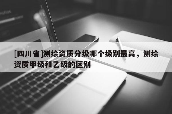 [四川省]测绘资质分级哪个级别最高，测绘资质甲级和乙级的区别