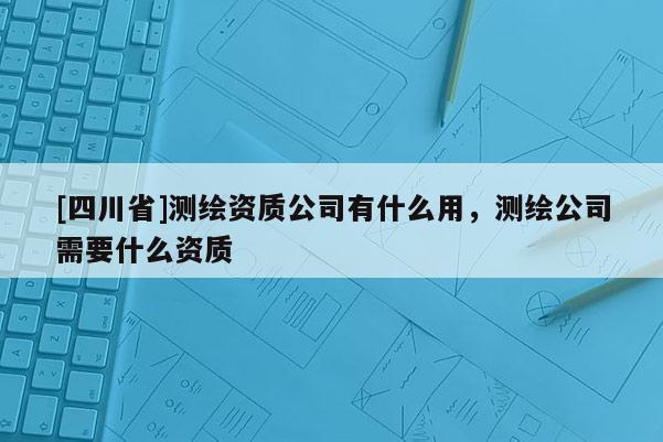 [四川省]测绘资质公司有什么用，测绘公司需要什么资质