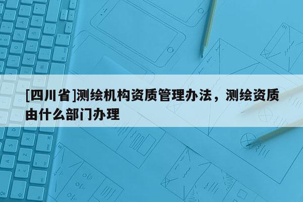 [四川省]测绘机构资质管理办法，测绘资质由什么部门办理