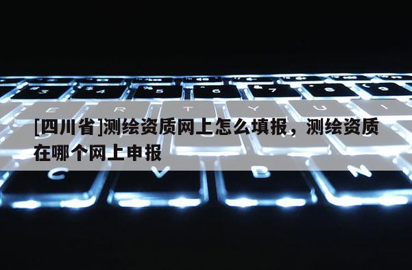 [四川省]测绘资质网上怎么填报，测绘资质在哪个网上申报