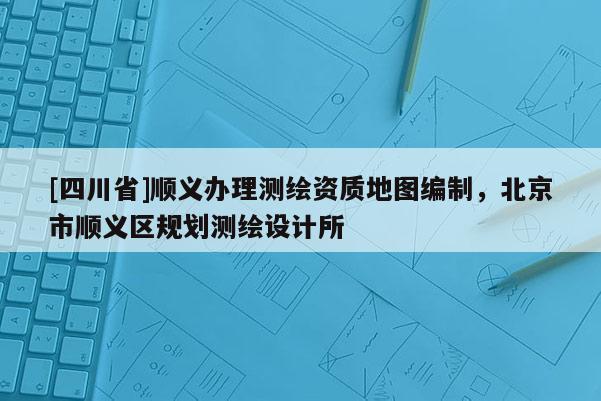 [四川省]顺义办理测绘资质地图编制，北京市顺义区规划测绘设计所