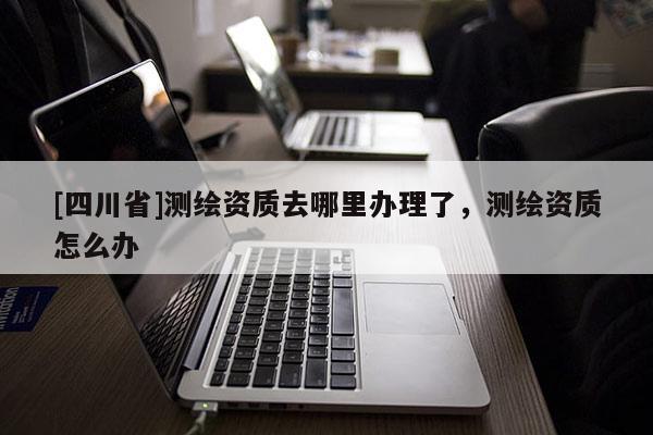 [四川省]测绘资质去哪里办理了，测绘资质怎么办