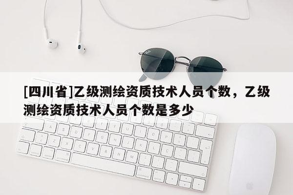 [四川省]乙级测绘资质技术人员个数，乙级测绘资质技术人员个数是多少