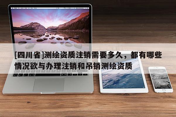 [四川省]测绘资质注销需要多久，都有哪些情况欲与办理注销和吊销测绘资质