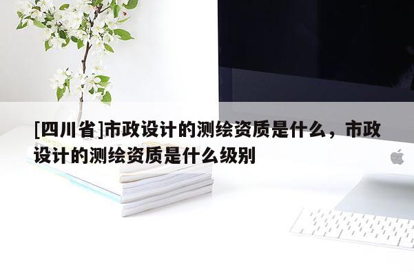 [四川省]市政设计的测绘资质是什么，市政设计的测绘资质是什么级别