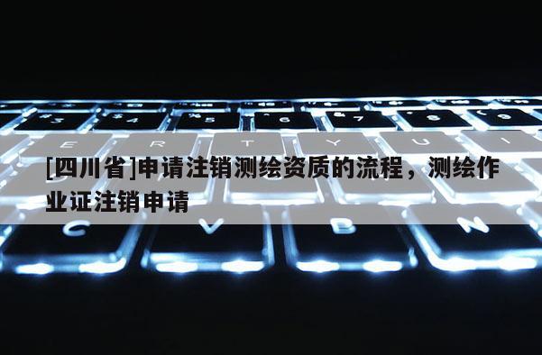 [四川省]申请注销测绘资质的流程，测绘作业证注销申请