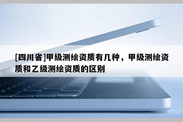 [四川省]甲级测绘资质有几种，甲级测绘资质和乙级测绘资质的区别