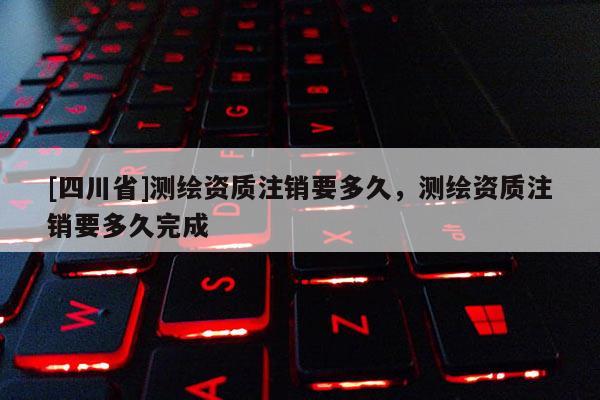 [四川省]测绘资质注销要多久，测绘资质注销要多久完成