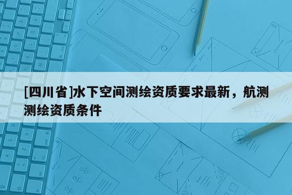 [四川省]水下空间测绘资质要求最新，航测测绘资质条件
