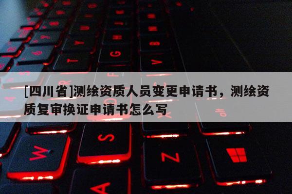 [四川省]测绘资质人员变更申请书，测绘资质复审换证申请书怎么写