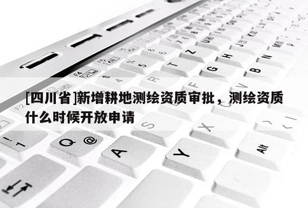 [四川省]新增耕地测绘资质审批，测绘资质什么时候开放申请