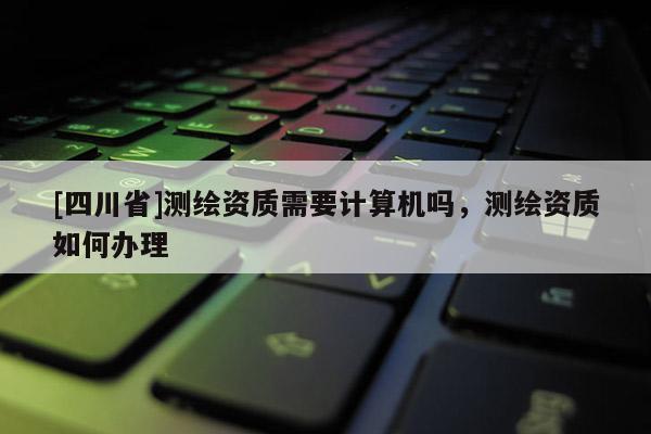 [四川省]测绘资质需要计算机吗，测绘资质如何办理