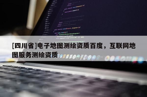 [四川省]电子地图测绘资质百度，互联网地图服务测绘资质