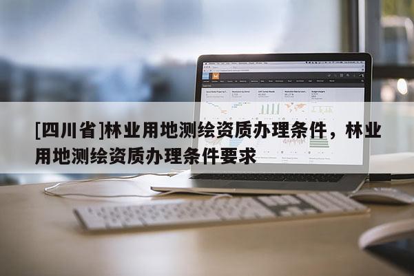 [四川省]林业用地测绘资质办理条件，林业用地测绘资质办理条件要求