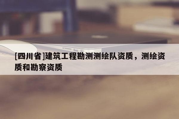 [四川省]建筑工程勘测测绘队资质，测绘资质和勘察资质