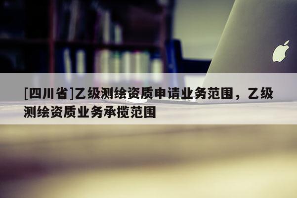 [四川省]乙级测绘资质申请业务范围，乙级测绘资质业务承揽范围