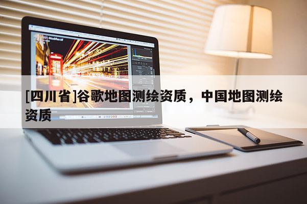 [四川省]谷歌地图测绘资质，中国地图测绘资质
