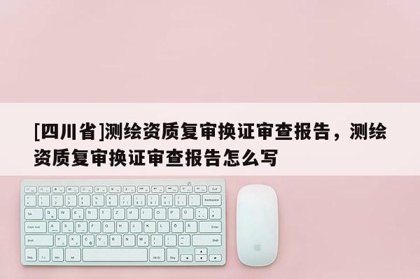 [四川省]测绘资质复审换证审查报告，测绘资质复审换证审查报告怎么写