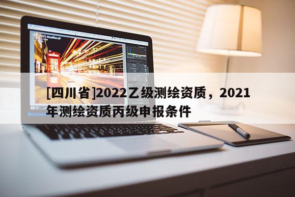 [四川省]2022乙级测绘资质，2021年测绘资质丙级申报条件