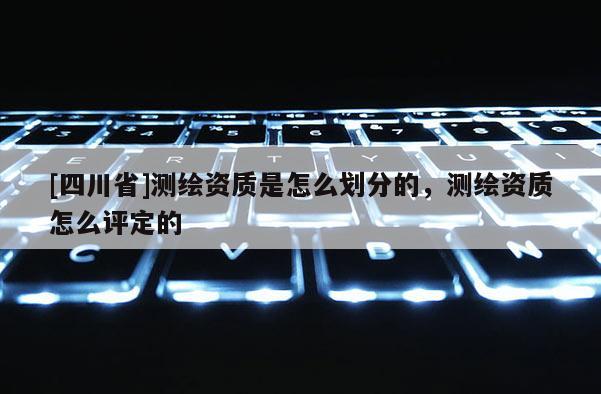 [四川省]测绘资质是怎么划分的，测绘资质怎么评定的