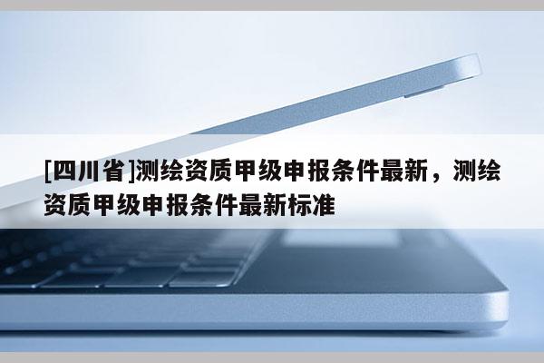 [四川省]测绘资质甲级申报条件最新，测绘资质甲级申报条件最新标准
