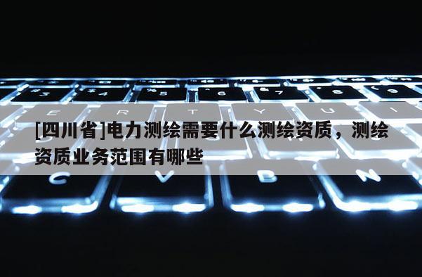 [四川省]电力测绘需要什么测绘资质，测绘资质业务范围有哪些