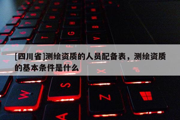[四川省]测绘资质的人员配备表，测绘资质的基本条件是什么