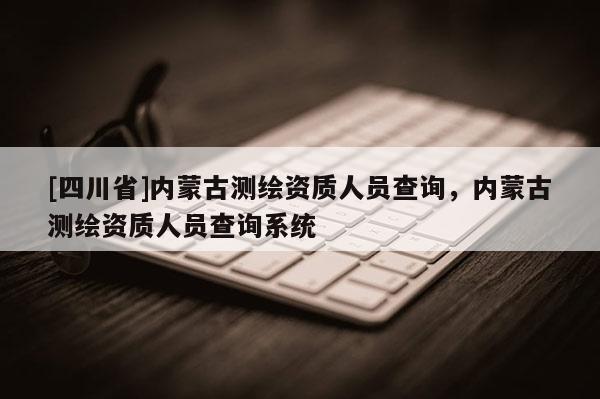 [四川省]内蒙古测绘资质人员查询，内蒙古测绘资质人员查询系统