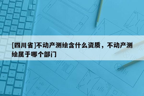 [四川省]不动产测绘含什么资质，不动产测绘属于哪个部门