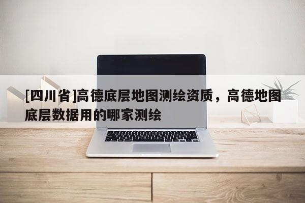 [四川省]高德底层地图测绘资质，高德地图底层数据用的哪家测绘